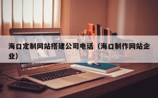 淮滨海口定制网站搭建公司电话（海口制作网站企业）